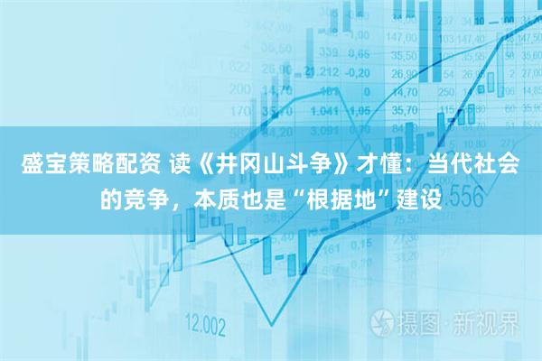 盛宝策略配资 读《井冈山斗争》才懂：当代社会的竞争，本质也是“根据地”建设