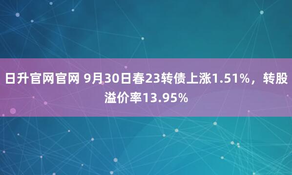 日升官网官网 9月30日春23转债上涨1.51%，转股溢价率13.95%