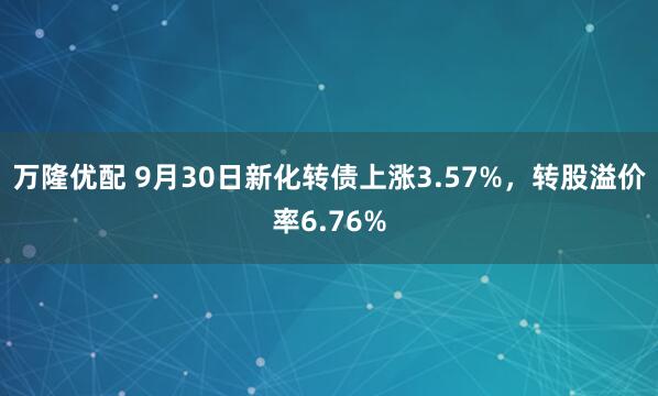万隆优配 9月30日新化转债上涨3.57%，转股溢价率6.76%