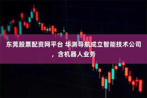 东莞股票配资网平台 华测导航成立智能技术公司，含机器人业务