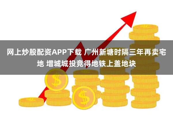 网上炒股配资APP下载 广州新塘时隔三年再卖宅地 增城城投竞得地铁上盖地块