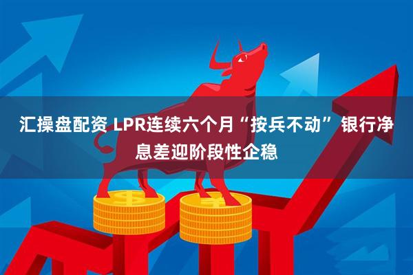 汇操盘配资 LPR连续六个月“按兵不动” 银行净息差迎阶段性企稳