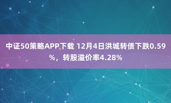 中证50策略APP下载 12月4日洪城转债下跌0.59%，转股溢价率4.28%