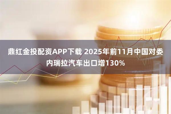 鼎红金投配资APP下载 2025年前11月中国对委内瑞拉汽车出口增130%