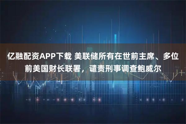 亿融配资APP下载 美联储所有在世前主席、多位前美国财长联署，谴责刑事调查鲍威尔