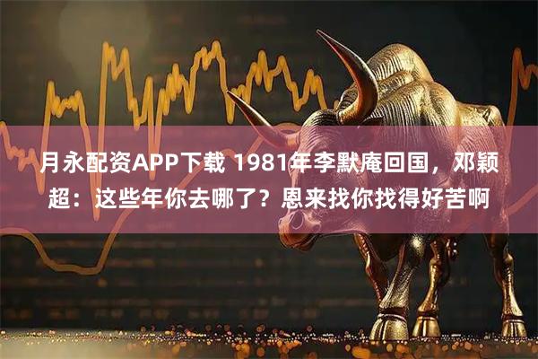 月永配资APP下载 1981年李默庵回国，邓颖超：这些年你去哪了？恩来找你找得好苦啊