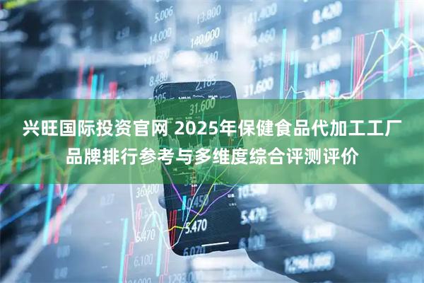 兴旺国际投资官网 2025年保健食品代加工工厂品牌排行参考与多维度综合评测评价