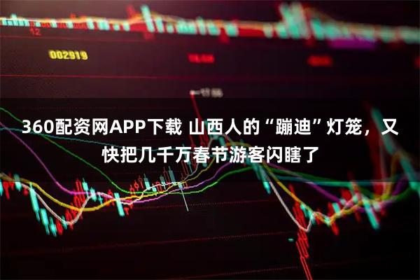360配资网APP下载 山西人的“蹦迪”灯笼，又快把几千万春节游客闪瞎了
