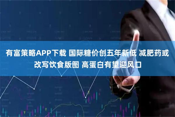 有富策略APP下载 国际糖价创五年新低 减肥药或改写饮食版图 高蛋白有望迎风口