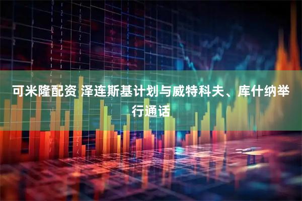 可米隆配资 泽连斯基计划与威特科夫、库什纳举行通话
