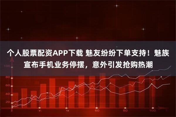 个人股票配资APP下载 魅友纷纷下单支持！魅族宣布手机业务停摆，意外引发抢购热潮