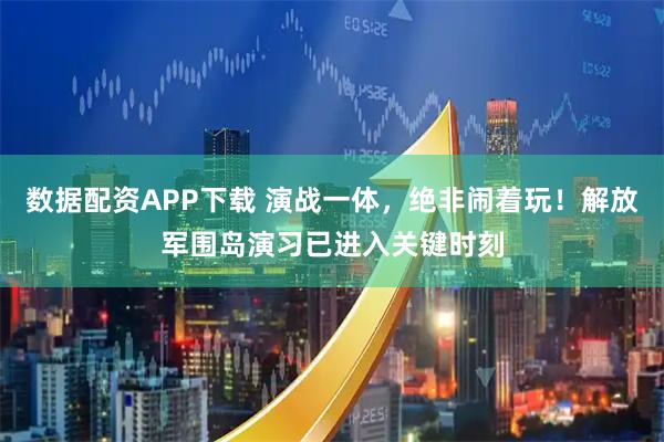 数据配资APP下载 演战一体，绝非闹着玩！解放军围岛演习已进入关键时刻