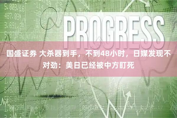 国盛证券 大杀器到手，不到48小时，日媒发现不对劲：美日已经被中方盯死