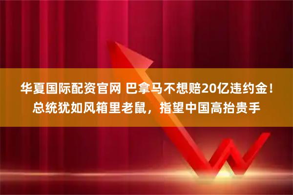 华夏国际配资官网 巴拿马不想赔20亿违约金！总统犹如风箱里老鼠，指望中国高抬贵手