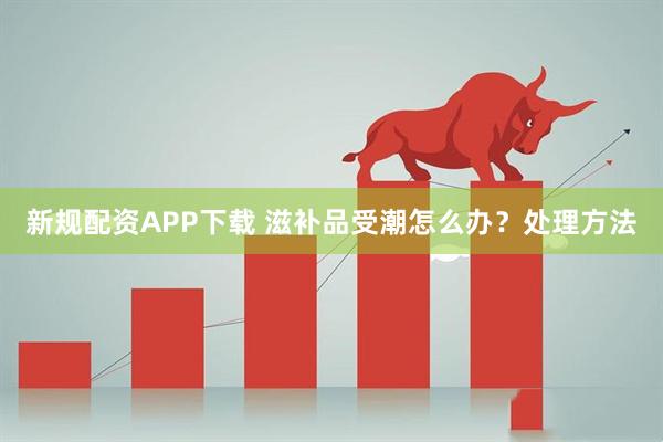新规配资APP下载 滋补品受潮怎么办？处理方法
