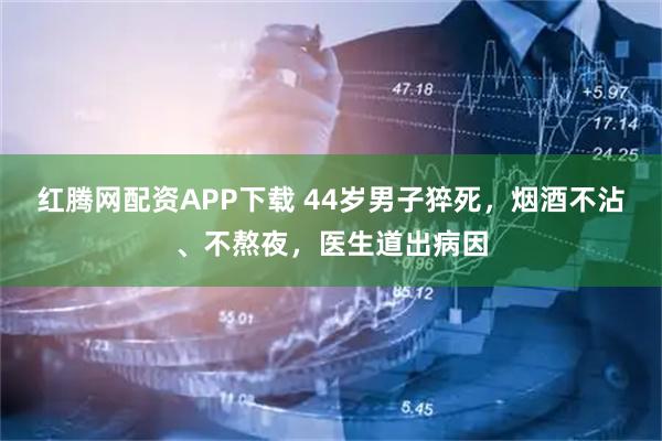 红腾网配资APP下载 44岁男子猝死，烟酒不沾、不熬夜，医生道出病因