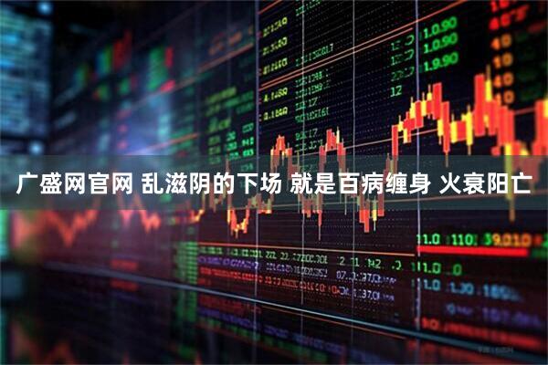 广盛网官网 乱滋阴的下场 就是百病缠身 火衰阳亡
