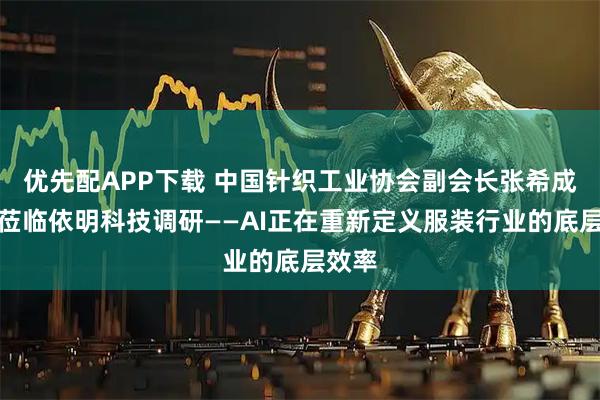 优先配APP下载 中国针织工业协会副会长张希成一行莅临依明科技调研——AI正在重新定义服装行业的底层效率